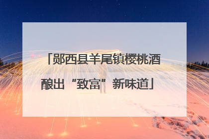 郧西县羊尾镇樱桃酒酿出“致富”新味道