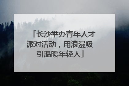 长沙举办青年人才派对活动，用浪漫吸引温暖年轻人