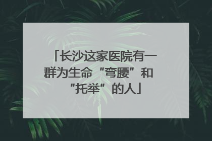 长沙这家医院有一群为生命“弯腰”和“托举”的人