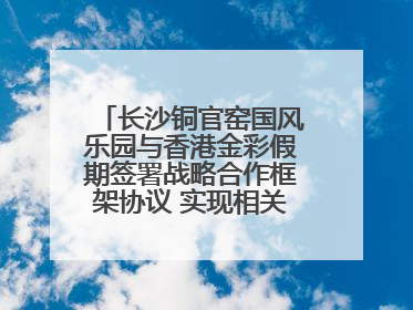 长沙铜官窑国风乐园与香港金彩假期签署战略合作框架协议 实现相关入境游业务增收超亿元