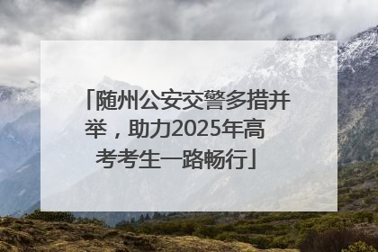 随州公安交警多措并举，助力2025年高考考生一路畅行