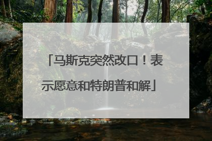 马斯克突然改口！表示愿意和特朗普和解