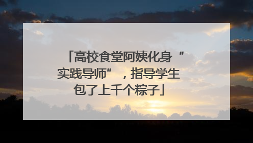 高校食堂阿姨化身“实践导师”，指导学生包了上千个粽子