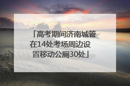 高考期间济南城管在14处考场周边设置移动公厕30处