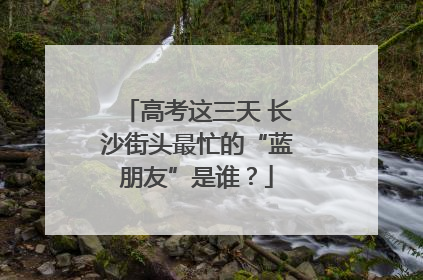 高考这三天 长沙街头最忙的“蓝朋友”是谁？