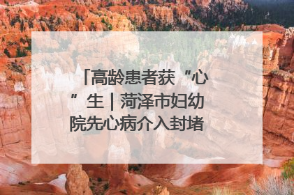高龄患者获“心”生｜菏泽市妇幼院先心病介入封堵术实现技术突破