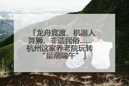 龙舟竞渡、机器人舞狮、非遗民俗……杭州这家养老院玩转“最潮端午”
