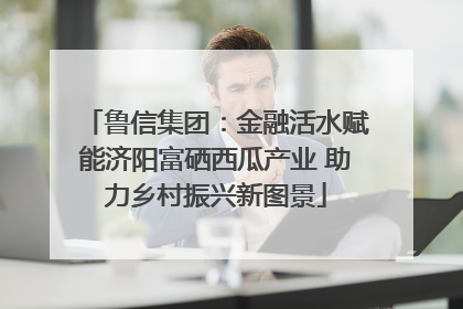 鲁信集团：金融活水赋能济阳富硒西瓜产业 助力乡村振兴新图景