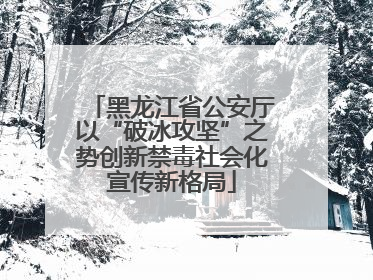 黑龙江省公安厅以“破冰攻坚”之势创新禁毒社会化宣传新格局