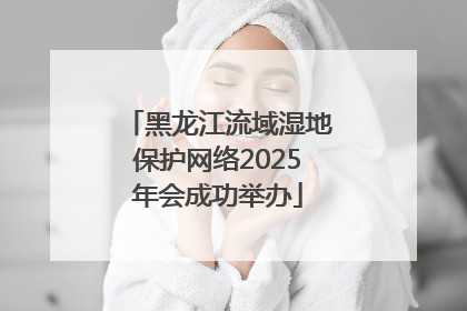 黑龙江流域湿地保护网络2025年会成功举办