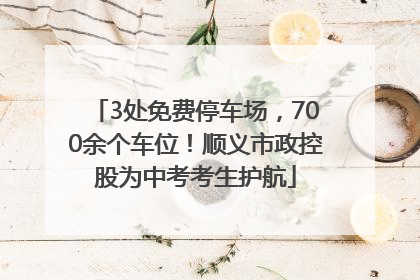 3处免费停车场，700余个车位！顺义市政控股为中考考生护航