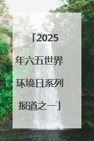 2025年六五世界环境日系列报道之一