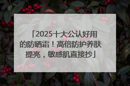 2025十大公认好用的防晒霜!高倍防护养肤提亮,敏感肌直接抄