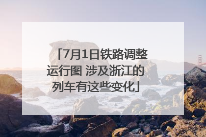 7月1日铁路调整运行图 涉及浙江的列车有这些变化
